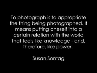 To photograph is to appropriate the thing being photographed. It means putting oneself into a certain relation with the world that feels like knowledge - and, therefore, like power.  Susan Sontag 