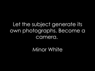 Let the subject generate its own photographs. Become a camera.  Minor White 