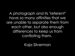 A photograph and its "referent" have so many affinities that we are unable to separate them from each other, but also enough differences to keep us from conflating them.  Kaja Silverman 