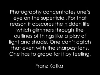 Photography concentrates one’s eye on the superficial. For that reason it obscures the hidden life which glimmers through the outlines of things like a play of light and shade. One can’t catch that even with the sharpest lens. One has to grope for it by feeling. Franz Kafka  