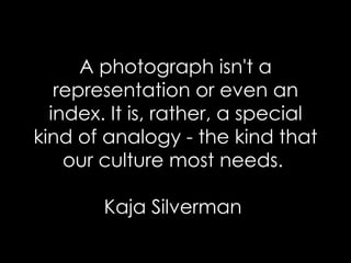 A photograph isn't a representation or even an index. It is, rather, a special kind of analogy - the kind that our culture most needs.  Kaja Silverman  