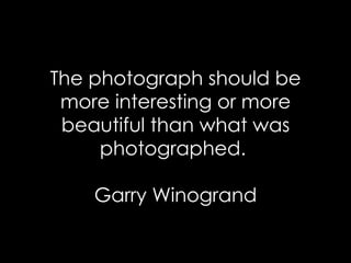 The photograph should be more interesting or more beautiful than what was photographed.  Garry Winogrand 