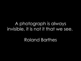 A photograph is always invisible, it is not it that we see.  Roland Barthes 