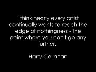 I think nearly every artist continually wants to reach the edge of nothingness - the point where you can't go any further.  Harry Callahan 