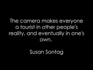 The camera makes everyone a tourist in other people's reality, and eventually in one's own.  Susan Sontag 