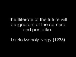 The illiterate of the future will be ignorant of the camera and pen alike.  Laszlo Moholy-Nagy (1936) 