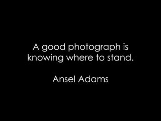 A good photograph is knowing where to stand. Ansel Adams 