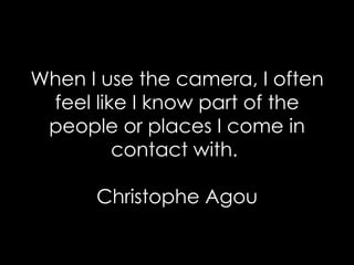 When I use the camera, I often feel like I know part of the people or places I come in contact with.  Christophe Agou 