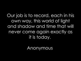 Our job is to record, each in his own way, this world of light and shadow and time that will never come again exactly as it is today.  Anonymous  