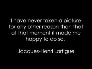 I have never taken a picture for any other reason than that at that moment it made me happy to do so.  Jacques-Henri Lartigue 