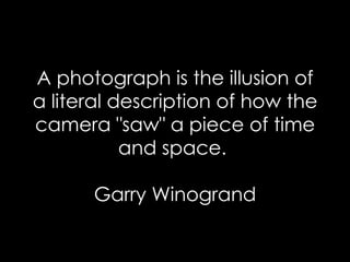 A photograph is the illusion of a literal description of how the camera "saw" a piece of time and space.  Garry Winogrand 