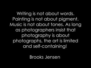 Writing is not about words. Painting is not about pigment. Music is not about tones. As long as photographers insist that photography is about photographs, the art is limited and self-containing!  Brooks Jensen  