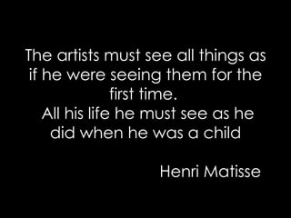 The artists must see all things as if he were seeing them for the first time.   All his life he must see as he did when he was a child   Henri Matisse 