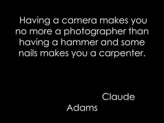 Having a camera makes you no more a photographer than having a hammer and some nails makes you a carpenter.   Claude Adams 