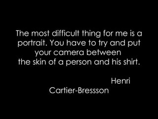 The most difficult thing for me is a portrait. You have to try and put your camera between   the skin of a person and his shirt.    Henri Cartier-Bressson 
