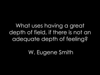 What uses having a great depth of field, if there is not an adequate depth of feeling?  W. Eugene Smith 