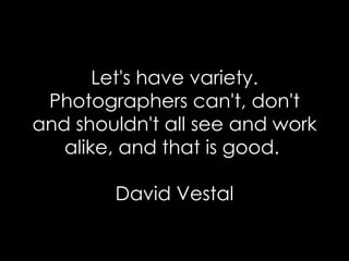 Let's have variety. Photographers can't, don't and shouldn't all see and work alike, and that is good.  David Vestal 