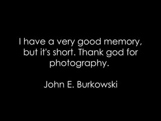I have a very good memory, but it's short. Thank god for photography.  John E. Burkowski 