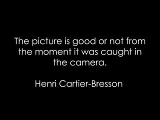 The picture is good or not from the moment it was caught in the camera. Henri Cartier-Bresson  