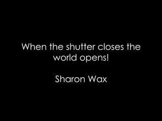 When the shutter closes the world opens! Sharon Wax 