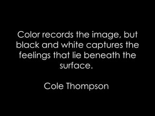 Color records the image, but black and white captures the feelings that lie beneath the surface.  Cole Thompson  