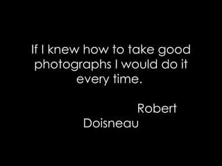 If I knew how to take good photographs I would do it every time.    Robert Doisneau 