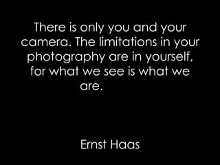 There is only you and your camera. The limitations in your photography are in yourself, for what we see is what we are.    Ernst Haas 