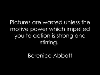 Pictures are wasted unless the motive power which impelled you to action is strong and stirring.  Berenice Abbott 