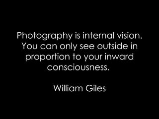 Photography is internal vision. You can only see outside in proportion to your inward consciousness.  William Giles 