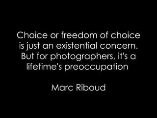 Choice or freedom of choice is just an existential concern. But for photographers, it's a lifetime's preoccupation  Marc Riboud 