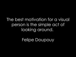 The best motivation for a visual person is the simple act of looking around.  Felipe Doupouy 