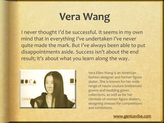 Vera Wang
I never thought I’d be successful. It seems in my own
mind that in everything I’ve undertaken I’ve never
quite made the mark. But I’ve always been able to put
disappointments aside. Success isn’t about the end
result; it’s about what you learn along the way.

                            Vera Ellen Wang is an American
                            fashion designer and former figure
                            skater. She is known for her wide
                            range of haute couture bridesmaid
                            gowns and wedding gown
                            collections, as well as for her
                            clientele of women figure skaters,
                            designing dresses for competitions
                            and exhibitions.
 