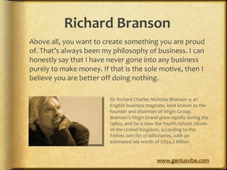 Richard Branson
Above all, you want to create something you are proud
of. That’s always been my philosophy of business. I can
honestly say that I have never gone into any business
purely to make money. If that is the sole motive, then I
believe you are better off doing nothing.

                         Sir Richard Charles Nicholas Branson is an
                         English business magnate, best known as the
                         founder and chairman of Virgin Group.
                         Branson’s Virgin brand grew rapidly during the
                         1980s, and he is now the fourth richest citizen
                         of the United Kingdom, according to the
                         Forbes 2011 list of billionaires, with an
                         estimated net worth of US$4.2 billion.
 