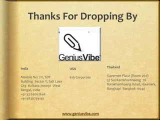 Thanks For Dropping By



India                          USA             Thailand

Module No: 211, SDF            616 Corporate   Supernee Place (Room 202)
Building Sector V, Salt Lake                   57 Soi Ramkhamhaeng 76
City Kolkata 700091 West                       Ramkhamhaeng Road, Haumark,
Bengal, India                                  Bangkapi Bangkok 10240
+91 33 65002646
+91 9836739197
 