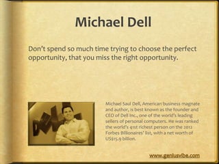 Michael Dell
Don’t spend so much time trying to choose the perfect
opportunity, that you miss the right opportunity.




                        Michael Saul Dell, American business magnate
                        and author, is best known as the founder and
                        CEO of Dell Inc., one of the world’s leading
                        sellers of personal computers. He was ranked
                        the world’s 41st richest person on the 2012
                        Forbes Billionaires’ list, with a net worth of
                        US$15.9 billion.
 