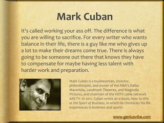 Mark Cuban
It’s called working your ass off. The difference is what
you are willing to sacrifice. For every writer who wants
balance in their life, there is a guy like me who gives up
a lot to make their dreams come true. There is always
going to be someone out there that knows they have
to compensate for maybe having less talent with
harder work and preparation.
                      Mark Cuban is a businessman, investor,
                      philanthropist, and owner of the NBA’s Dallas
                      Mavericks, Landmark Theatres, and Magnolia
                      Pictures, and chairman of the HDTV cable network
                      AXS TV. In 2011, Cuban wrote an e-book, How to Win
                      at the Sport of Business, in which he chronicles his life
                      experiences in business and sports.
 