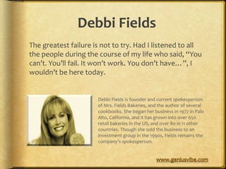 Debbi Fields
The greatest failure is not to try. Had I listened to all
the people during the course of my life who said, “You
can’t. You’ll fail. It won’t work. You don’t have…”, I
wouldn’t be here today.


                      Debbi Fields is founder and current spokesperson
                      of Mrs. Fields Bakeries, and the author of several
                      cookbooks. She began her business in 1977 in Palo
                      Alto, California, and it has grown into over 650
                      retail bakeries in the US, and over 80 in 11 other
                      countries. Though she sold the business to an
                      investment group in the 1990s, Fields remains the
                      company’s spokesperson.
 