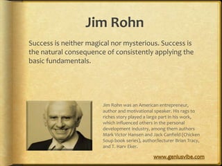 Jim Rohn
Success is neither magical nor mysterious. Success is
the natural consequence of consistently applying the
basic fundamentals.




                       Jim Rohn was an American entrepreneur,
                       author and motivational speaker. His rags to
                       riches story played a large part in his work,
                       which influenced others in the personal
                       development industry, among them authors
                       Mark Victor Hansen and Jack Canfield (Chicken
                       Soup book series), author/lecturer Brian Tracy,
                       and T. Harv Eker.
 