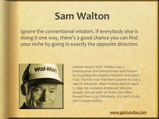 Sam Walton
Ignore the conventional wisdom. If everybody else is
doing it one way, there’s a good chance you can find
your niche by going in exactly the opposite direction.



                       Samuel Moore ‘Sam’ Walton was a
                       businessman and entrepreneur best known
                       for founding the retailers Walmart and Sam’s
                       Club. The first true Wal-Mart opened on July 2,
                       1962 in Arkansas. When Walton died on April
                       5, 1992, his company employed 380,000
                       people. Annual sales of nearly $50 billion
                       flowed from 1,735 Wal-Marts, 212 Sam’s Clubs,
                       and 13 Supercenters.
 