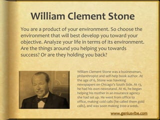 William Clement Stone
You are a product of your environment. So choose the
environment that will best develop you toward your
objective. Analyze your life in terms of its environment.
Are the things around you helping you towards
success? Or are they holding you back?


                          William Clement Stone was a businessman,
                          philanthropist and self-help book author. At
                          the age of 6, Stone was hawking
                          newspapers on Chicago’s South Side. At 13,
                          he had his own newsstand. At 16, he began
                          helping his mother in an insurance agency
                          she had set up. He went from office to
                          office, making cold calls (he called them gold
                          calls), and was soon making $100 a week.
 