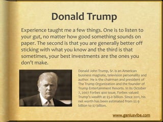Donald Trump
Experience taught me a few things. One is to listen to
your gut, no matter how good something sounds on
paper. The second is that you are generally better off
sticking with what you know and the third is that
sometimes, your best investments are the ones you
don’t make.
                         Donald John Trump, Sr. is an American
                         business magnate, television personality and
                         author. He is the chairman and president of
                         The Trump Organization and the founder of
                         Trump Entertainment Resorts. In its October
                         7, 2007 Forbes 400 issue, Forbes valued
                         Trump’s wealth at $3.0 billion. Since 2011, his
                         net worth has been estimated from $2.9
                         billion to $7 billion.
 