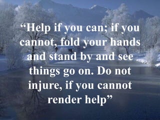 13 
“Help if you can; if you 
cannot, fold your hands 
and stand by and see 
things go on. Do not 
injure, if you cannot 
render help” 
 