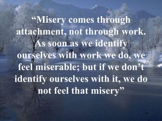 16 
“Misery comes through 
attachment, not through work. 
As soon as we identify 
ourselves with work we do, we 
feel miserable; but if we don’t 
identify ourselves with it, we do 
not feel that misery” 
 