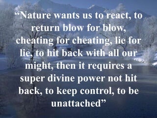 “Nature wants us to react, to 
17 
return blow for blow, 
cheating for cheating, lie for 
lie, to hit back with all our 
might, then it requires a 
super divine power not hit 
back, to keep control, to be 
unattached” 
 