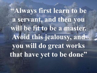 “Always first learn to be 
a servant, and then you 
will be fit to be a master. 
Avoid this jealousy, and 
you will do great works 
that have yet to be done” 
18 
 