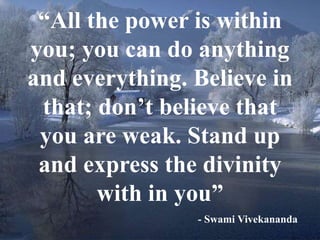 “All the power is within 
you; you can do anything 
and everything. Believe in 
that; don’t believe that 
you are weak. Stand up 
and express the divinity 
7 
with in you” 
- Swami Vivekananda 
 