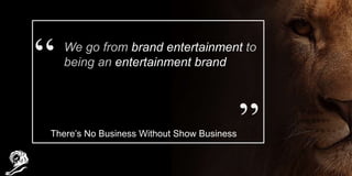 We go from brand entertainment to
being an entertainment brand
There’s No Business Without Show Business
 