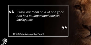 It took our team on IBM one year
and half to understand artificial
intelligence
Chief Creatives on the Beach
 