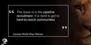 The issue is in the pipeline
recruitment. It is hard to get to
hard-to-reach communities
Cannes World Wise Women
 