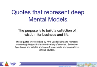 Quotes that represent deep
       Mental Models
            The purpose is to build a collection of
               wisdom for business and life.
        These quotes were collated by Arrie van Niekerk and represent
         some deep insights from a wide variety of sources. Some are
       from books and articles and some from extracts and quotes from
                               various sources.




Heuristic
 FLOW                                                              Goldratt Group (Southern Africa) © 2004
                                                 Heuristic Flow © 2007
 